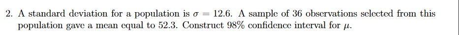 2. A standard deviation for a population is o = 12.6. A sample of 36 observations selected from this
population gave a mean equal to 52.3. Construct 98% confidence interval for µ.
