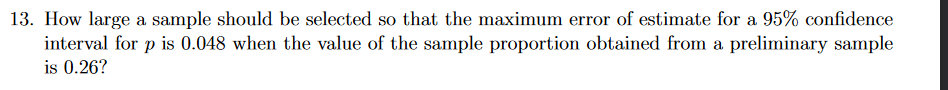 13. How large a sample should be selected so that the maximum error of estimate for a 95% confidence
interval for p is 0.048 when the value of the sample proportion obtained from a preliminary sample
is 0.26?
