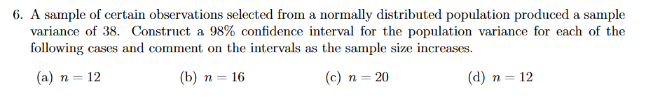 6. A sample of certain observations selected from a normally distributed population produced a sample
variance of 38. Construct a 98% confidence interval for the population variance for each of the
following cases and comment on the intervals as the sample size increases.
(а) п — 12
(b) п — 16
(c) n = 20
(а) п — 12
