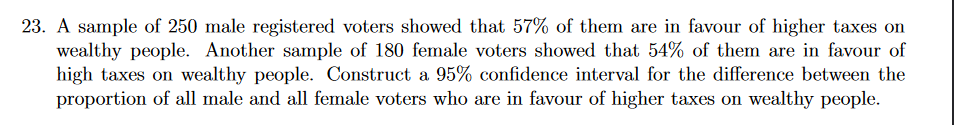 23. A sample of 250 male registered voters showed that 57% of them are in favour of higher taxes on
wealthy people. Another sample of 180 female voters showed that 54% of them are in favour of
high taxes on wealthy people. Construct a 95% confidence interval for the difference between the
proportion of all male and all female voters who are in favour of higher taxes on wealthy people.
