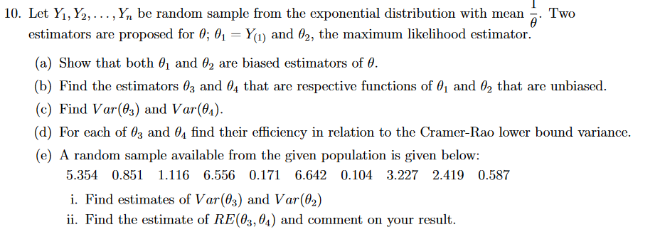 10. Let Y₁, Y₂,..., Yn be random sample from the exponential distribution with mean Two
0
estimators are proposed for 0; 0₁ = Y(1) and 02, the maximum likelihood estimator.
(a) Show that both ₁ and ₂ are biased estimators of 0.
(b) Find the estimators 03 and 04 that are respective functions of 0₁ and 02 that are unbiased.
(c) Find Var (03) and Var(0₁).
(d) For each of 03 and 4 find their efficiency in relation to the Cramer-Rao lower bound variance.
(e) A random sample available from the given population is given below:
5.354 0.851 1.116 6.556 0.171 6.642 0.104 3.227 2.419 0.587
i. Find estimates of Var (03) and Var(0₂)
ii. Find the estimate of RE(03, 04) and comment on your result.