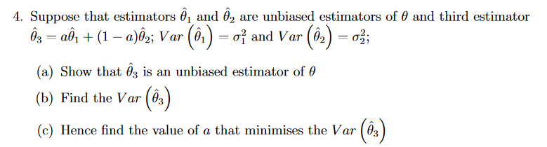 4. Suppose that estimators ₁ and 2 are unbiased estimators of and third estimator
Ô3 = aÔ₁ + (1 − a)ô2; Var (ê¹) = 0² and Var (8₂) = 0;
(a) Show that 3 is an unbiased estimator of
(b) Find the Var (83)
(c) Hence find the value of a that minimises the Var (03)
- (03)