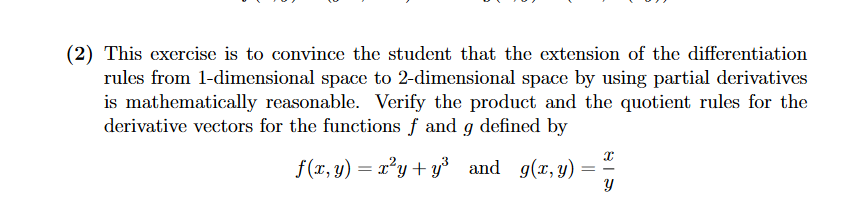 (2) This exercise is to convince the student that the extension of the differentiation
rules from 1-dimensional space to 2-dimensional space by using partial derivatives
is mathematically reasonable. Verify the product and the quotient rules for the
derivative vectors for the functions f and g defined by
f(x, y) = x²y+ y³ and g(x, y)
