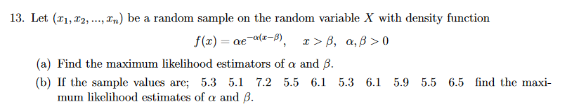 13. Let (x1, 12, .., an) be a random sample on the random variable X with density function
f(x) = ae¯a(z-B),
x > B, a, B > 0
%3D
(a) Find the maximum likelihood estimators of a and B.
(b) If the sample values are; 5.3 5.1 7.2 5.5 6.1 5.3 6.1 5.9 5.5 6.5 find the maxi-
mum likelihood estimates of a and B.
