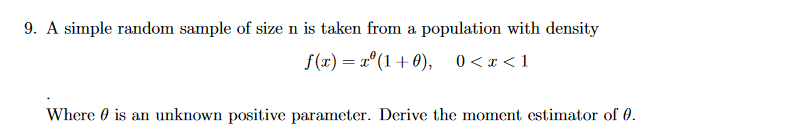9. A simple random sample of size n is taken from a population with density
f(x) = x°(1+ 0), 0<x <1
Where 0 is an unknown positive parameter. Derive the moment estimator of 0.
