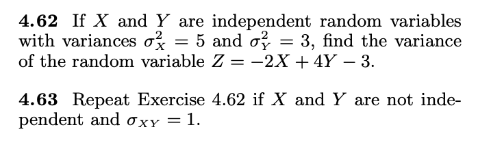 4.62 If X and Y are independent random variables
with variances oz
of the random variable Z = -2X + 4Y – 3.
= 5 and o = 3, find the variance
4.63 Repeat Exercise 4.62 if X and Y are not inde-
pendent and 0xy = 1.

