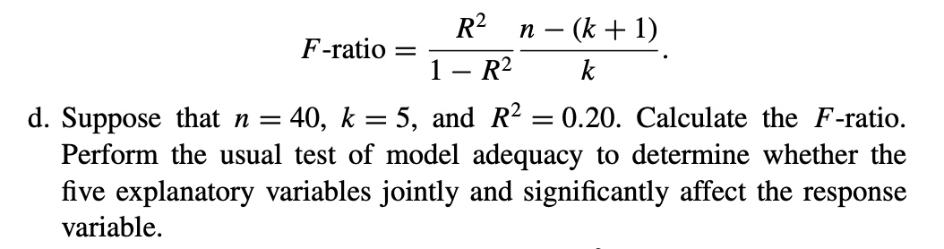 R2
– (k + 1)
F-ratio
1
R2
k
40, k = 5, and R? = 0.20. Calculate the F-ratio.
d. Suppose that n =
Perform the usual test of model adequacy to determine whether the
five explanatory variables jointly and significantly affect the response
variable.
