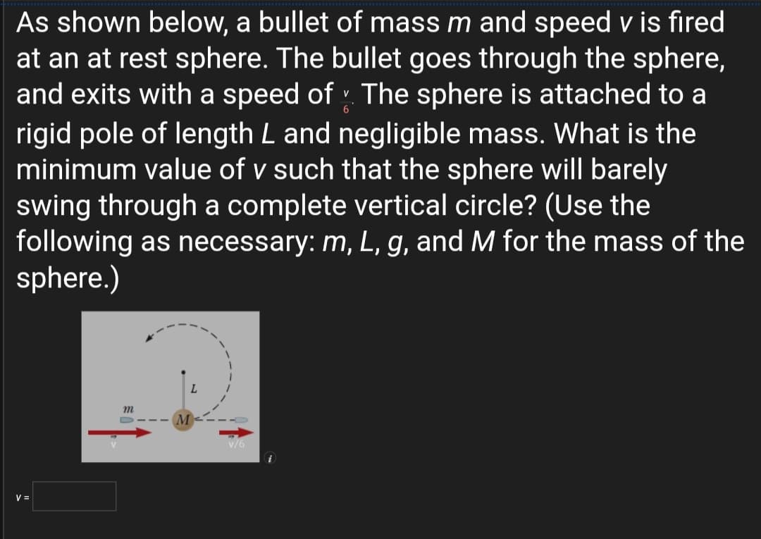 As shown below, a bullet of mass m and speed v is fired
at an at rest sphere. The bullet goes through the sphere,
and exits with a speed of : The sphere is attached to a
rigid pole of length L and negligible mass. What is the
minimum value of v such that the sphere will barely
swing through a complete vertical circle? (Use the
following as necessary: m, L, g, and M for the mass of the
sphere.)
m
M
V =
