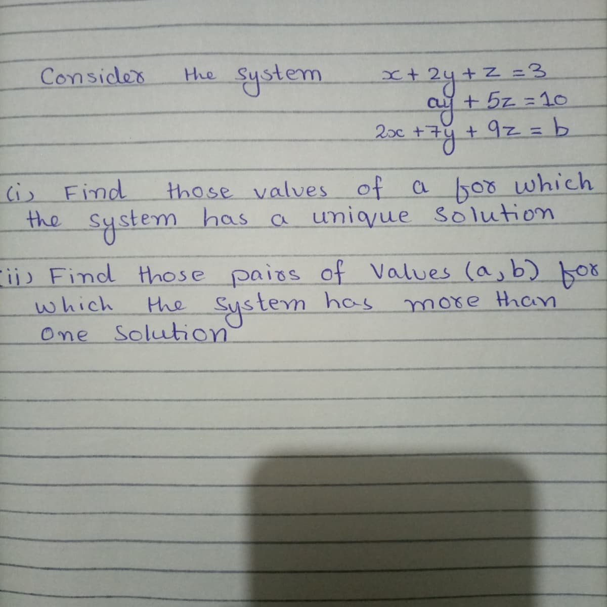 Consider
Hhe System
x+zy+z=
+ 5z =10
+N=3
20c
Cis Find
those valves of a sor which
the
system has a unique solution
F;) Find those paios of Values (a, b) bor
the System has
which
more than
One Solution
