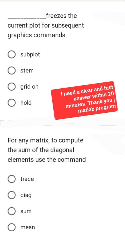 freezes the
current plot for subsequent
graphics commands.
subplot
stem
grid on
O hold
For any matrix, to compute
the sum of the diagonal
elements use the command
trace
diag
sum
I need a clear and fast
answer within 20
minutes. Thank you
matlab program
mean