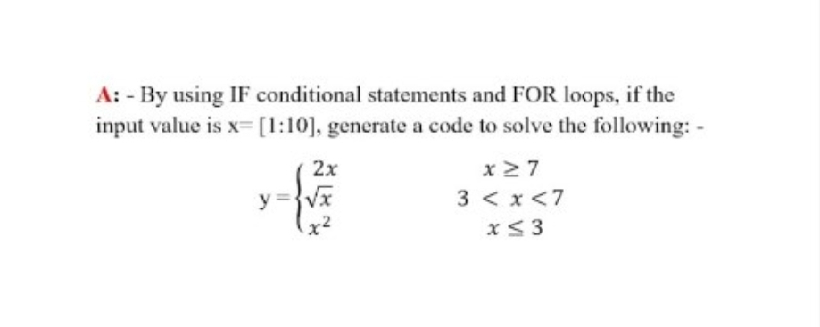 A: - By using IF conditional statements and FOR loops, if the
input value is x= [1:10], generate a code to solve the following: -
2x
y = { √ €
x27
3 < x <7
x ≤ 3