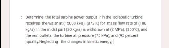 : Determine the total turbine power output ? in the adiabatic turbine
receives the water at (15000 kPa), (873 K) for mass flow rate of (100
kg/s), In the midst part (20 kg/s) is withdrawn at (2 MPa), (350°C), and
the rest outlets the turbine at pressure (75 kPa), and (95 percent
)quality.Neglecting the changes in kinetic energy,

