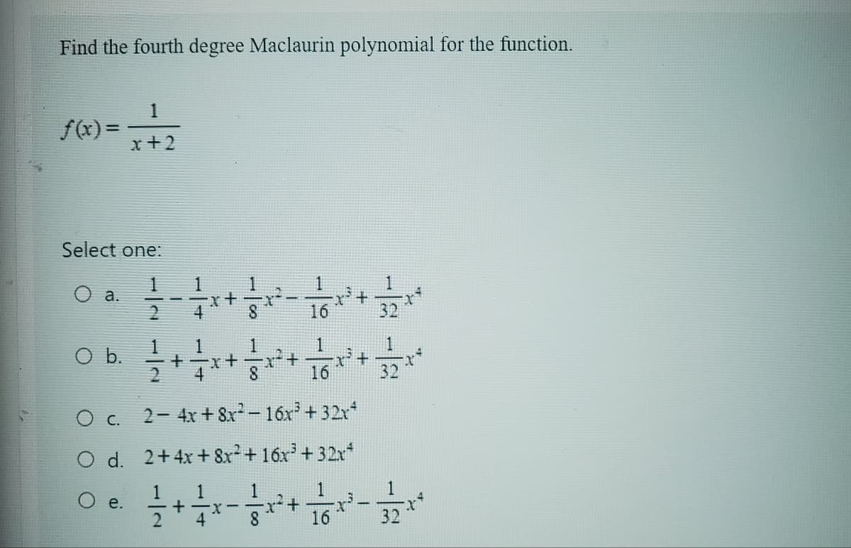 Find the fourth degree Maclaurin polynomial for the function.
1
f(x) = x + 2
Select one:
a.
O b.
e.
1
+²
x + √²/x² + x² + 2x**
16
32
2-4x+8x²-16x³ +32x²
O c.
O d. 2+4x+8x² + 16x³+32x²
1
1
+-x-
4
8
1
16
x²+
1
16
1
32