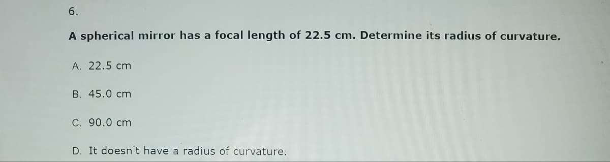 6.
A spherical mirror has a focal length of 22.5 cm. Determine its radius of curvature.
A. 22.5 cm
B. 45.0 cm
C. 90.0 cm
D. It doesn't have a radius of curvature.