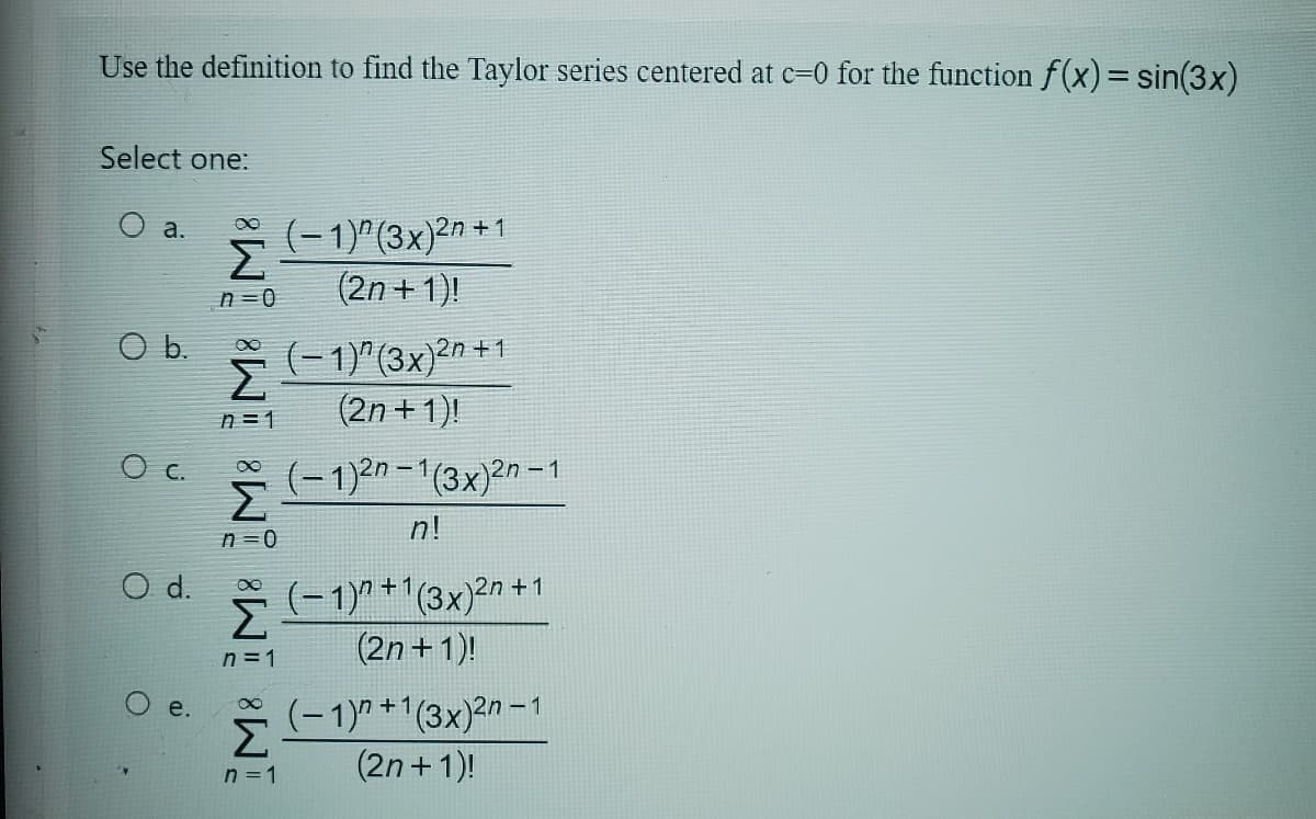 Use the definition to find the Taylor series centered at c=0 for the function f(x) = sin(3x)
Select one:
a.
O b
0 c
O d.
O
σ (-1)^ (3x)2n+1
Σ
n=0
(2n+1)!
Σ
€ (-1)"(3x)2n +1
(2n +1)!
η = 1
00
Σ
n=0
(-1)2n-1(3x)2n-1
n!
€ (-1)+1(3x)2n +1
Σ
(2n+1)!
n=1
e. €
Σ
n = 1
(-1)+1(3x)2n - 1
(2n+1)!