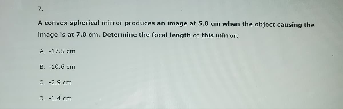 7.
A convex spherical mirror produces an image at 5.0 cm when the object causing the
image is at 7.0 cm. Determine the focal length of this mirror.
A. -17.5 cm
B. -10.6 cm
C. -2.9 cm
D. -1.4 cm