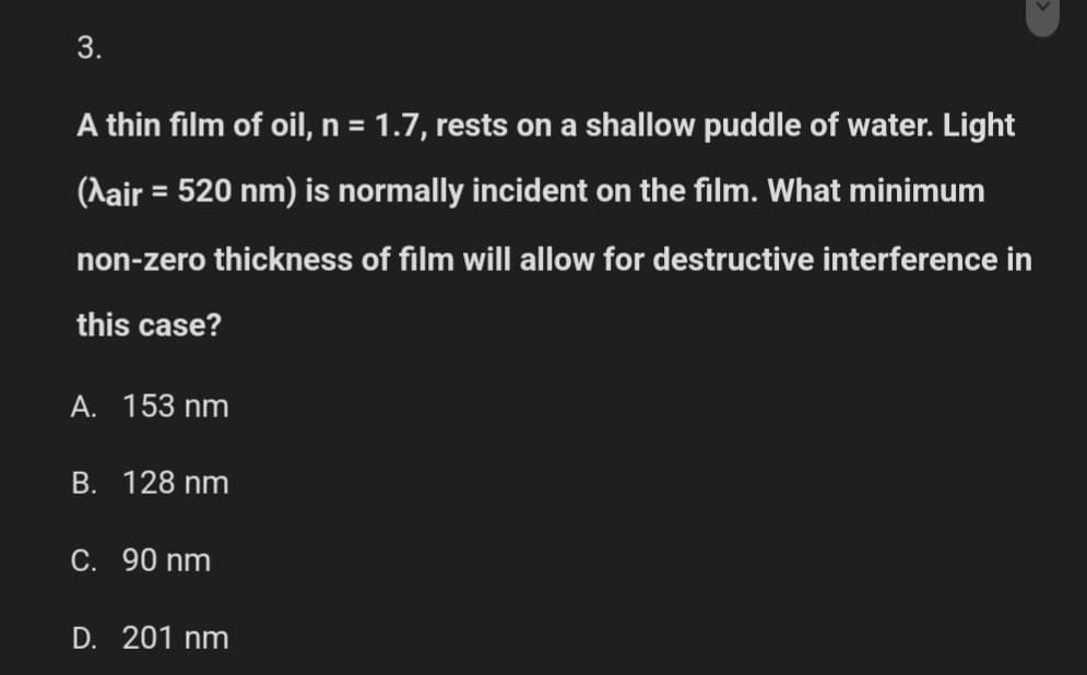 3.
A thin film of oil, n = 1.7, rests on a shallow puddle of water. Light
(Aair = 520 nm) is normally incident on the film. What minimum
non-zero thickness of film will allow for destructive interference in
this case?
A. 153 nm
B. 128 nm
C. 90 nm
D. 201 nm