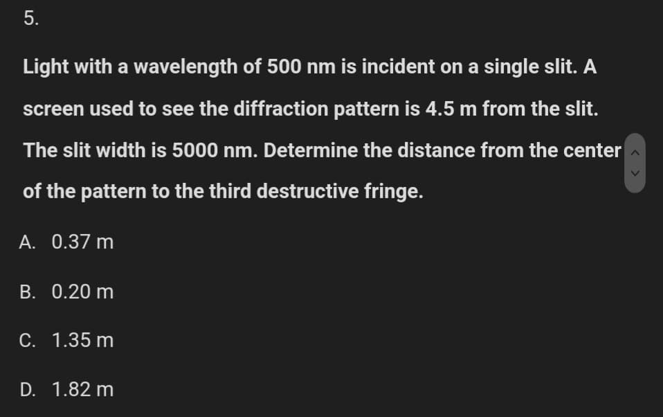 5.
Light with a wavelength of 500 nm is incident on a single slit. A
screen used to see the diffraction pattern is 4.5 m from the slit.
The slit width is 5000 nm. Determine the distance from the center
of the pattern to the third destructive fringe.
A. 0.37 m
B. 0.20 m
C. 1.35 m
D. 1.82 m