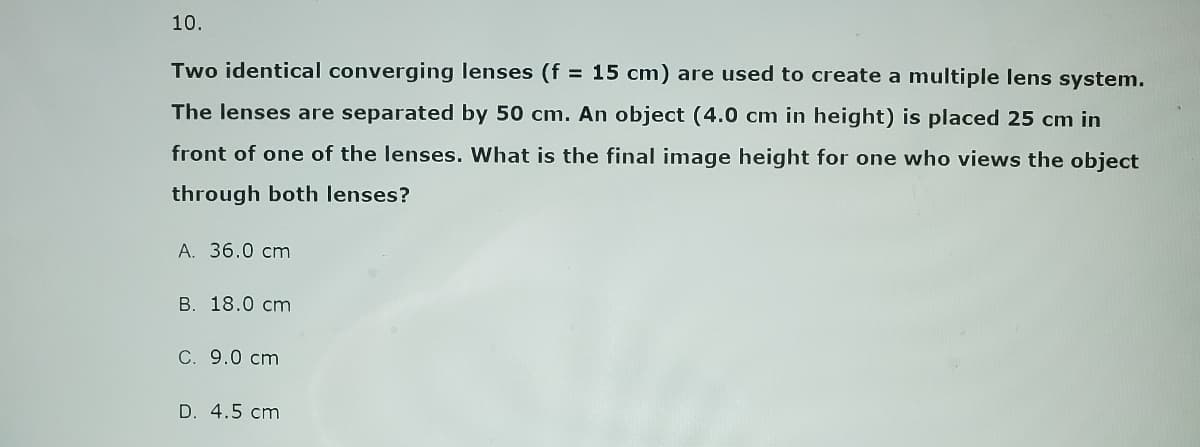 10.
Two identical converging lenses (f = 15 cm) are used to create a multiple lens system.
The lenses are separated by 50 cm. An object (4.0 cm in height) is placed 25 cm in
front of one of the lenses. What is the final image height for one who views the object
through both lenses?
A. 36.0 cm
B. 18.0 cm
C. 9.0 cm
D. 4.5 cm