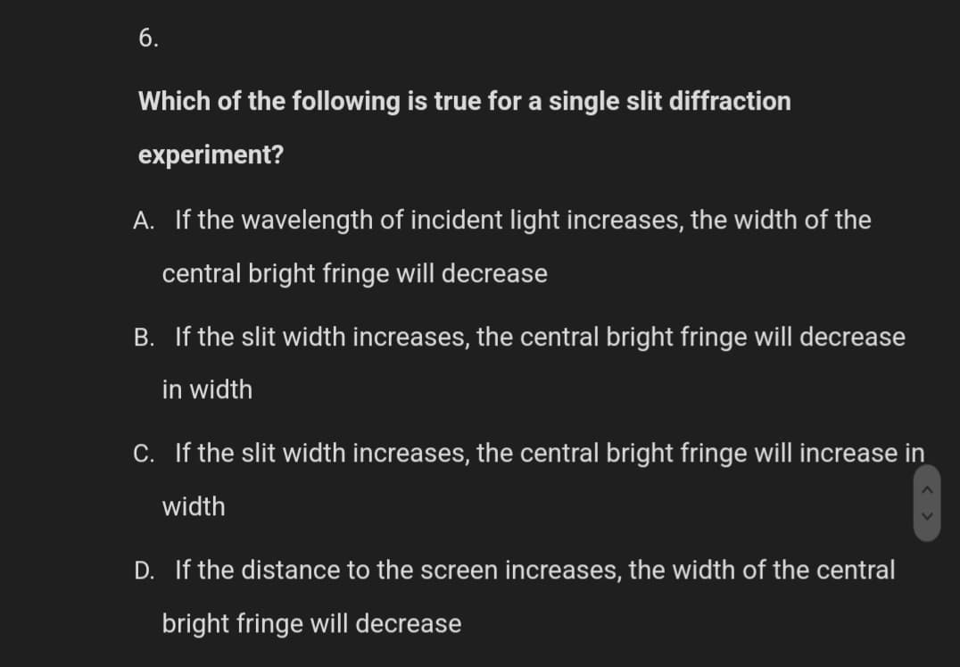 6.
Which of the following is true for a single slit diffraction
experiment?
A. If the wavelength of incident light increases, the width of the
central bright fringe will decrease
B. If the slit width increases, the central bright fringe will decrease
in width
C. If the slit width increases, the central bright fringe will increase in
width
D. If the distance to the screen increases, the width of the central
bright fringe will decrease