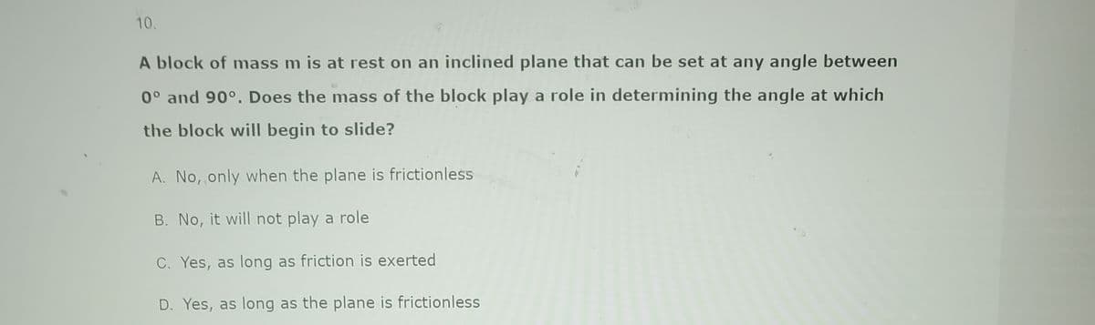 10.
A block of mass m is at rest on an inclined plane that can be set at any angle between
0° and 90°. Does the mass of the block play a role in determining the angle at which
the block will begin to slide?
A. No, only when the plane is frictionless
B. No, it will not play a role
C. Yes, as long as friction is exerted
D. Yes, as long as the plane is frictionless