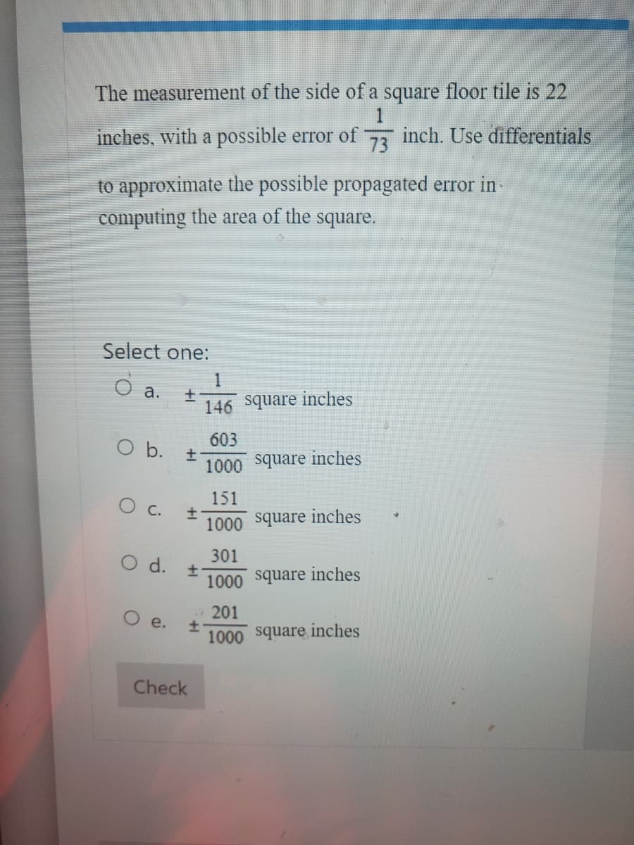 The measurement of the side of a square floor tile is 22
1
inches, with a possible error of inch. Use differentials
73
to approximate the possible propagated error in-
computing the area of the square.
Select one:
O a.
O b.
O c.
+
Oe.
+
+
O d. t
+
Check
1
146 square inches
603
1000 square inches
151
1000 square inches
301
1000 square inches
4 201
1000 square inches