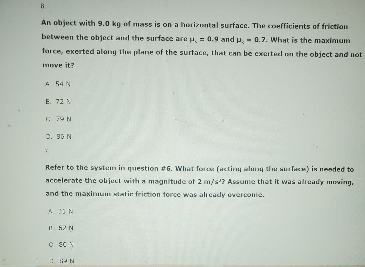 6.
An object with 9.0 kg of mass is on a horizontal surface. The coefficients of friction
between the object and the surface are μ = 0.9 and μ = 0.7. What is the maximum
force, exerted along the plane of the surface, that can be exerted on the object and not
move it?
A. 54 N
B. 72 N
C. 79 N
D. 86 N
7.
Refer to the system in question #6. What force (acting along the surface) is needed to
accelerate the object with a magnitude of 2 m/s2? Assume that it was already moving,
and the maximum static friction force was already overcome.
A. 31 N
B. 62 N
C. 80 N
D. 89 N