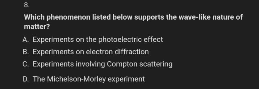 8.
Which phenomenon listed below supports the wave-like nature of
matter?
A. Experiments on the photoelectric effect
B. Experiments on electron diffraction
C. Experiments involving Compton scattering
D. The Michelson-Morley experiment