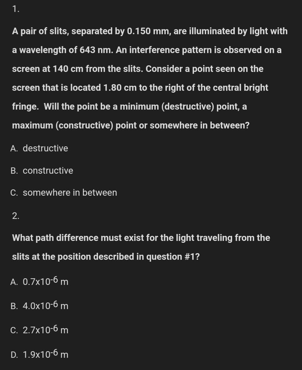 1.
A pair of slits, separated by 0.150 mm, are illuminated by light with
a wavelength of 643 nm. An interference pattern is observed on a
screen at 140 cm from the slits. Consider a point seen on the
screen that is located 1.80 cm to the right of the central bright
fringe. Will the point be a minimum (destructive) point, a
maximum (constructive) point or somewhere in between?
A. destructive
B. constructive
C. somewhere in between
2.
What path difference must exist for the light traveling from the
slits at the position described in question #1?
A. 0.7x10-6 m
B. 4.0x10-6 m
C. 2.7x10-6 m
D. 1.9x10-6 m