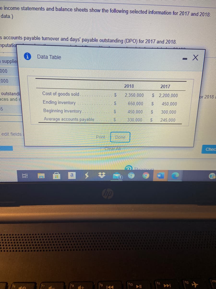 e income statements and balance sheets show the following selected information for 2017 and 2018:
data.)
s accounts payable turnover and days' payable outstanding (DPO) for 2017 and 2018.
nputation
Data Table
supplie
000
000
2018
2017
Cost of goods sold.
outstandi
aces and r
2.350,000
$2,200,000
or 2018 a
Ending inventory
$4
650,000
450,000
Beginning inventory
$4
450,000
300,000
Average accounts payable
330,000
24
245,000
edit fields
Print
Done
Clear All
Checa
a
bp
ins
f10
| f11
f12
