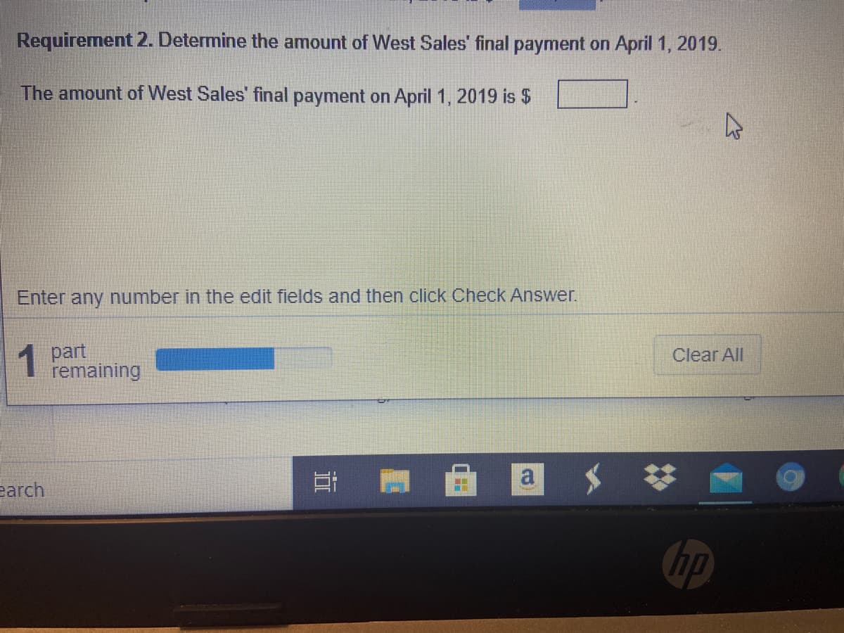 Requirement 2. Determine the amount of West Sales' final payment on April 1, 2019.
The amount of West Sales final payment on April 1, 2019 is $
Enter any number in the edit fields and then click Check Answer.
1 part
remaining
Clear All
a
earch
hp
