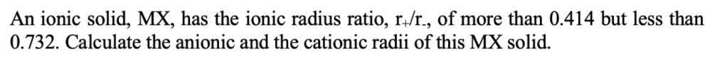 An ionic solid, MX, has the ionic radius ratio, r,/r., of more than 0.414 but less than
0.732. Calculate the anionic and the cationic radii of this MX solid.
