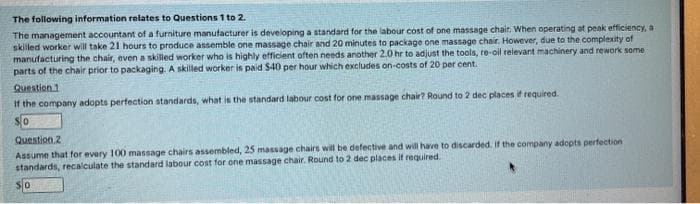 The following information relates to Questions 1 to 2.
The management accountant of a furniture manufacturer is developing a standard for the labour cost of one massage chair. When operating at peak efficiency, a
skilled worker will take 21 hours to produce assemble one massage chair and 20 minutes to package one massage chair. However, due to the complexity of
manufacturing the chair, even a skilled worker who is highly efficient often needs another 2.0 hr to adjust the tools, re-oil relevant machinery and rework some
parts of the chair prior to packaging. A skilled worker is paid $40 per hour which excludes on-costs of 20 per cent.
Question 1
If the company adopts perfection standards, what is the standard labour cost for one massage chair? Round to 2 dec places if required.
Question 2
Assume that for every 100 massage chairs assembled, 25 massage chairs will be defective and will have to discarded. If the company adopts perfection
standards, recalculate the standard labour cost for one massage chair. Round to 2 dec places it required.
