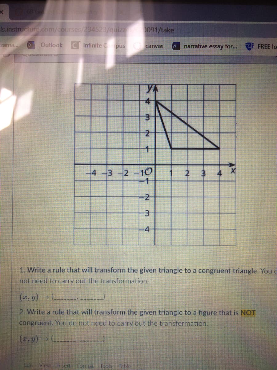 68 G
Is.instructure.com/courses/234523/quizz
0091/take
zama..
Outlook C Infinite Campus canvas
narrative essay for...
FREE lo-
YA
-4-3
2 10
2
-4
1. Write a rule that will transform the given triangle to a congruent triangle. You d
not need to carry out the transformation.
(x, y) - (
2. Write a rule that will transform the given triangle to a figure that is NOT
congruent. You do not necd to carry out the transformation.
(2, y)(
Edit Vicw Insert
Formal Teols Table
