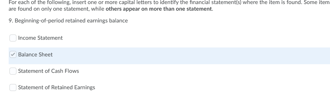 For each of the following, insert one or more capital letters to identify the financial statement(s) where the item is found. Some item
are found on only one statement, while others appear on more than one statement.
9. Beginning-of-period retained earnings balance
Income Statement
Balance Sheet
Statement of Cash Flows
Statement of Retained Earnings
