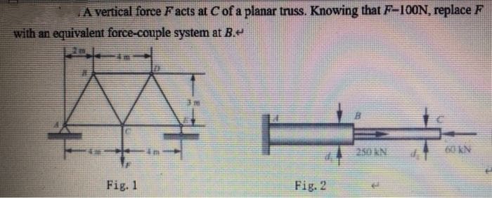 A vertical force Facts at C of a planar truss. Knowing that F-100N, replace F
with an equivalent force-couple system at B.
3 m
E
Fig. 2
42
Fig. 1
in
