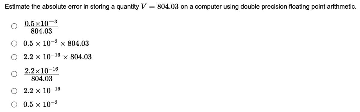 Estimate the absolute error in storing a quantity V = 804.03 on a computer using double precision floating point arithmetic.
0.5×10 3
804.03
0.5 × 10 × 804.03
-3
-16
2.2 x 107 × 804.03
2.2×10-16
804.03
O 2.2 × 10-16
0.5 × 10-3