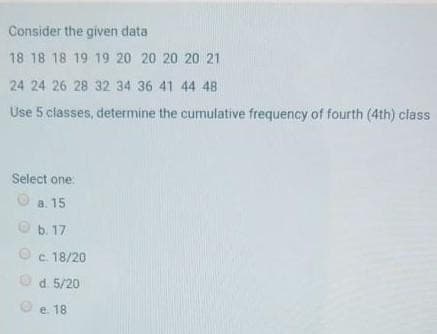 Consider the given data
18 18 18 19 19 20 20 20 20 21
24 24 26 28 32 34 36 41 44 48
Use 5 classes, determine the cumulative frequency of fourth (4th) class
Select one:
Ⓒa. 15
b. 17
c. 18/20
d. 5/20
e. 18