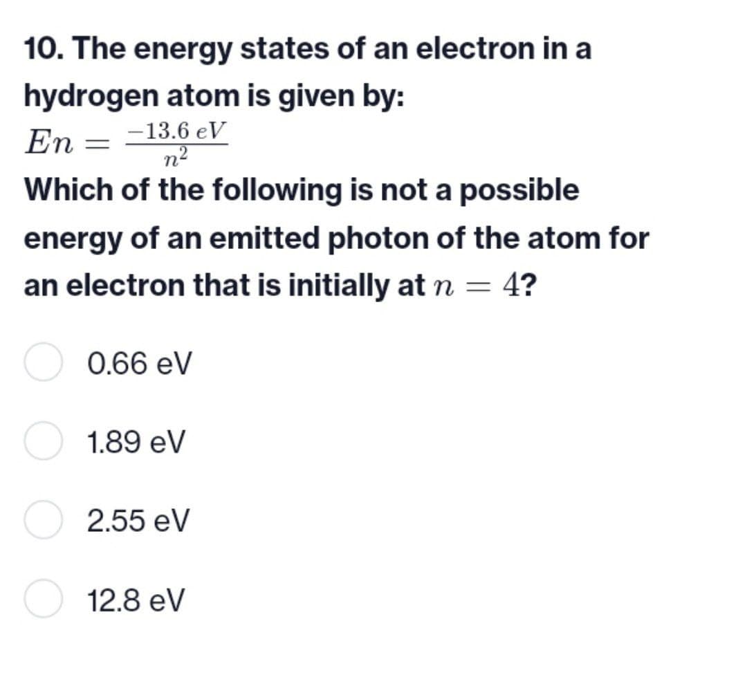 10. The energy states of an electron in a
hydrogen atom is given by:
-13.6 eV
En
Which of the following is not a possible
energy of an emitted photon of the atom for
an electron that is initially at n = 4?
0.66 eV
1.89 eV
2.55 eV
12.8 eV