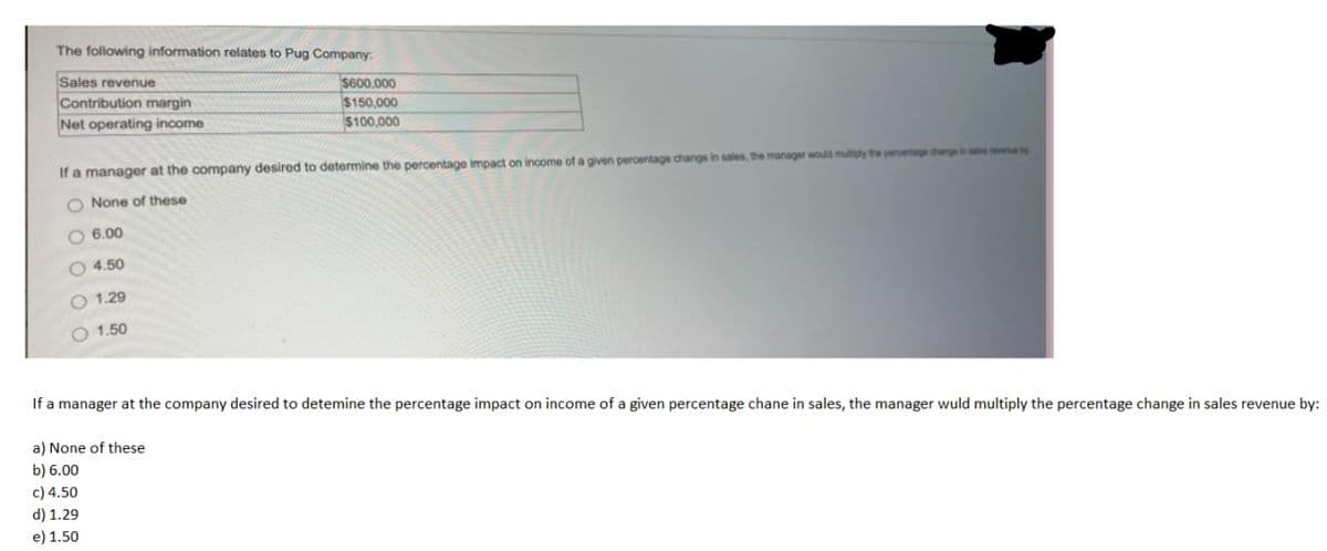 The following information relates to Pug Company:
Sales revenue
Contribution margin
Net operating income
$600,000
$150,000
$100,000
If a manager at the company desired to determine the percentage impact on income of a given peroentage change in sales, the manager would muiphy the perentage changsin
O None of these
O 6.00
O 4.50
O 1.29
O 1.50
If a manager at the company desired to detemine the percentage impact on income of a given percentage chane in sales, the manager wuld multiply the percentage change in sales revenue by:
a) None of these
b) 6.00
c) 4.50
d) 1.29
e) 1.50
