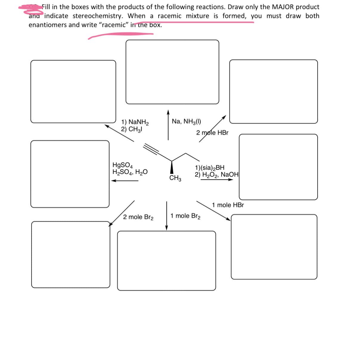 Fill in the boxes with the products of the following reactions. Draw only the MAJOR product
and indicate stereochemistry. When a racemic mixture is formed, you must draw both
enantiomers and write "racemic" in the box.
1) NaNH2
2) CH31
Na, NH3 (1)
2 mole HBr
HgSO4
H2SO4, H₂O
CH3
1)(sia)2BH
2) H2O2, NaOH
1 mole Br2
2 mole Br2
1 mole HBr