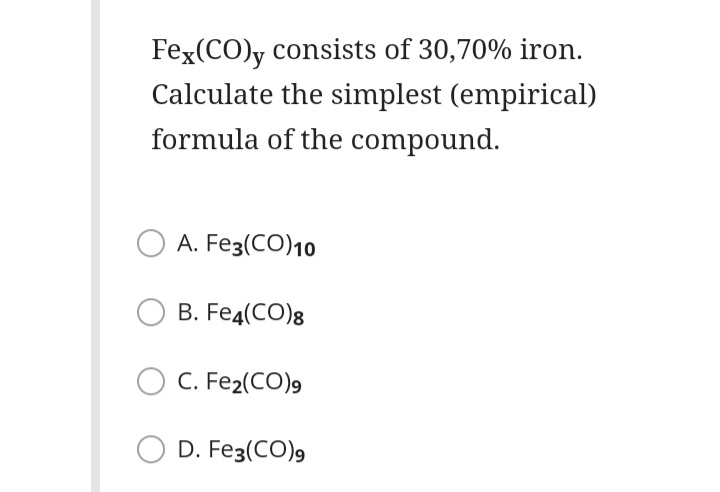 Fex(CO)y consists of 30,70% iron.
Calculate the simplest (empirical)
formula of the compound.
A. Fe3(CO)10
B. Fe4(CO)8
C. Fe2(CO)9
D. Fe3(CO)9
