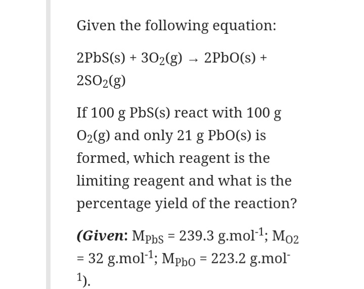 Given the following equation:
2PBS(s) + 302(g)
2PbO(s) +
2SO2(g)
If 100 g PbS(s) react with 100 g
O2(g) and only 21 g PbO(s) is
formed, which reagent is the
limiting reagent and what is the
percentage yield of the reaction?
(Given: Mphs = 239.3 g.mol1; Mo2
= 32 g.mol1; Mpho = 223.2 g.mol
1).
%3D
%3D
%3D
