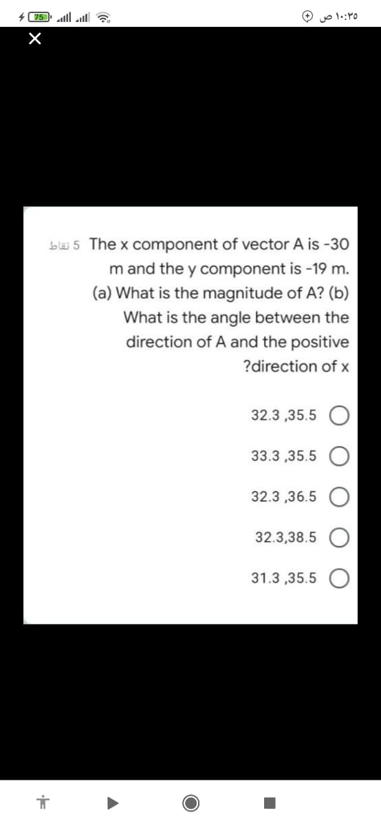 75 ll al ?
۱۰:۳۵ ص
bläi 5 The x component of vector A is -30
m and the y component is -19 m.
(a) What is the magnitude of A? (b)
What is the angle between the
direction of A and the positive
?direction of x
32.3 ,35.5 O
33.3 ,35.5
32.3 ,36.5
32.3,38.5
31.3 ,35.5
