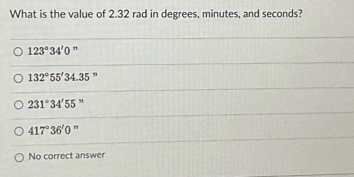 What is the value of 2.32 rad in degrees, minutes, and seconds?
O 123°34'0 "
O 132°55'34.35 "
O 231°34'55 "
O 417 36'0 "
O No correct answer
