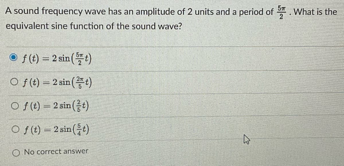 A sound frequency wave has an amplitude of 2 units and a period of . What is the
equivalent sine function of the sound wave?
O f(t) = 2 sin (t)
O f (t) = 2 sin (t)
O f(t) = 2sin(증)
O f(t) = 2 sin (+)
O No correct answer
