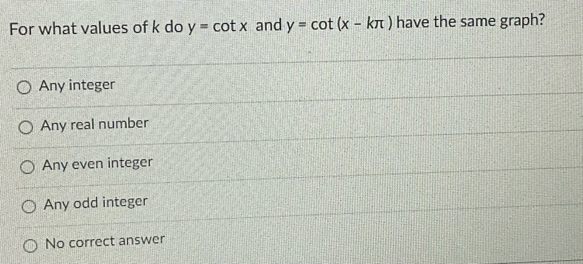 For what values of k do y = cot x and y = cot (x - kn) have the same graph?
O Any integer
O Any real number
O Any even integer
O Any odd integer
O No correct answer
