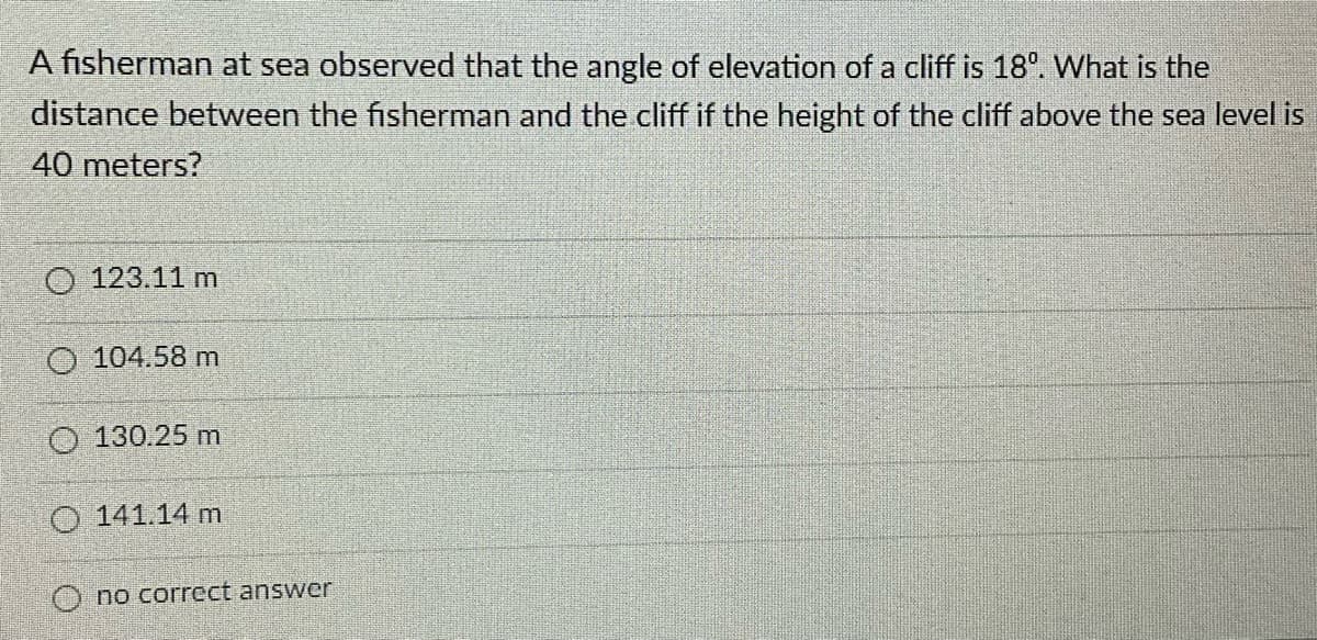 A fisherman at sea observed that the angle of elevation of a cliff is 18°. What is the
distance between the fisherman and the cliff if the height of the cliff above the sea level is
40 meters?
O 123.11 m
O 104.58 m
O 130.25 m
O 141.14 m
O no correct answer
