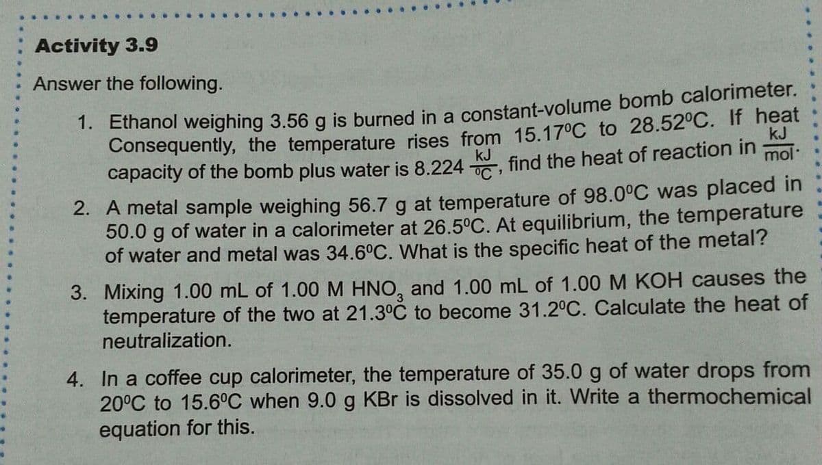 Activity 3.9
Answer the following.
. Einanol weighing 3.56 g is burned in a constant-volume bomb calorimeter.
Consequently, the temperature rises from 15.17°C to 28.52°C. If heat
mol
kJ
capacity of the bomb plus water is 8.224 KJ find the heat of reaction in
2. A metal sample weighing 56.7 g at temperature of 98.0°C was placed in
50.0 g of water in a calorimeter at 26.5°C. At equilibrium, the temperature
of water and metal was 34.6°C. What is the specific heat of the metal?
3. Mixing 1.00 mL of 1.00 M HNO, and 1.00 mL of 1.00 M KOH causes the
temperature of the two at 21.3°C to become 31.2°C. Calculate the heat of
neutralization.
4. In a coffee cup calorimeter, the temperature of 35.0 g of water drops from
20°C to 15.6°C when 9.0 g KBr is dissolved in it. Write a thermochemical
equation for this.
