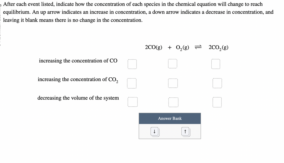o After each event listed, indicate how the concentration of each species in the chemical equation will change to reach
equilibrium. An up arrow indicates an increase in concentration, a down arrow indicates a decrease in concentration, and
leaving it blank means there is no change in the concentration.
increasing the concentration of CO
increasing the concentration of CO₂
decreasing the volume of the system
O
O
O
2CO(g) + O₂(g) =
O
O
O
↓
Answer Bank
↑
2CO₂ (g)
0
□
O
